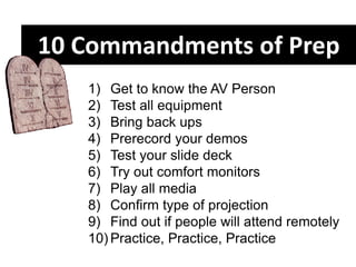 1) Get to know the AV Person
2) Test all equipment
3) Bring back ups
4) Prerecord your demos
5) Test your slide deck
6) Try out comfort monitors
7) Play all media
8) Confirm type of projection
9) Find out if people will attend remotely
10) Practice, Practice, Practice
10 Commandments of Prep
 