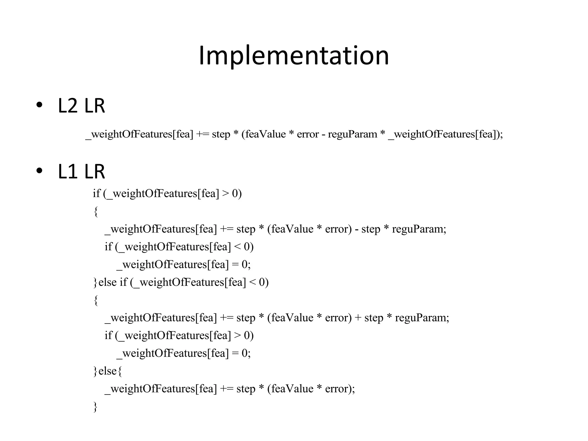 Implementa7on	
  
•  L2	
  LR	
  
_weightOfFeatures[fea] += step * (feaValue * error - reguParam * _weightOfFeatures[fea]);
	
  
•  L1	
  LR	
  
if (_weightOfFeatures[fea] > 0)
{
_weightOfFeatures[fea] += step * (feaValue * error) - step * reguParam;
if (_weightOfFeatures[fea] < 0)
_weightOfFeatures[fea] = 0;
}else if (_weightOfFeatures[fea] < 0)
{
_weightOfFeatures[fea] += step * (feaValue * error) + step * reguParam;
if (_weightOfFeatures[fea] > 0)
_weightOfFeatures[fea] = 0;
}else{
_weightOfFeatures[fea] += step * (feaValue * error);
}

 