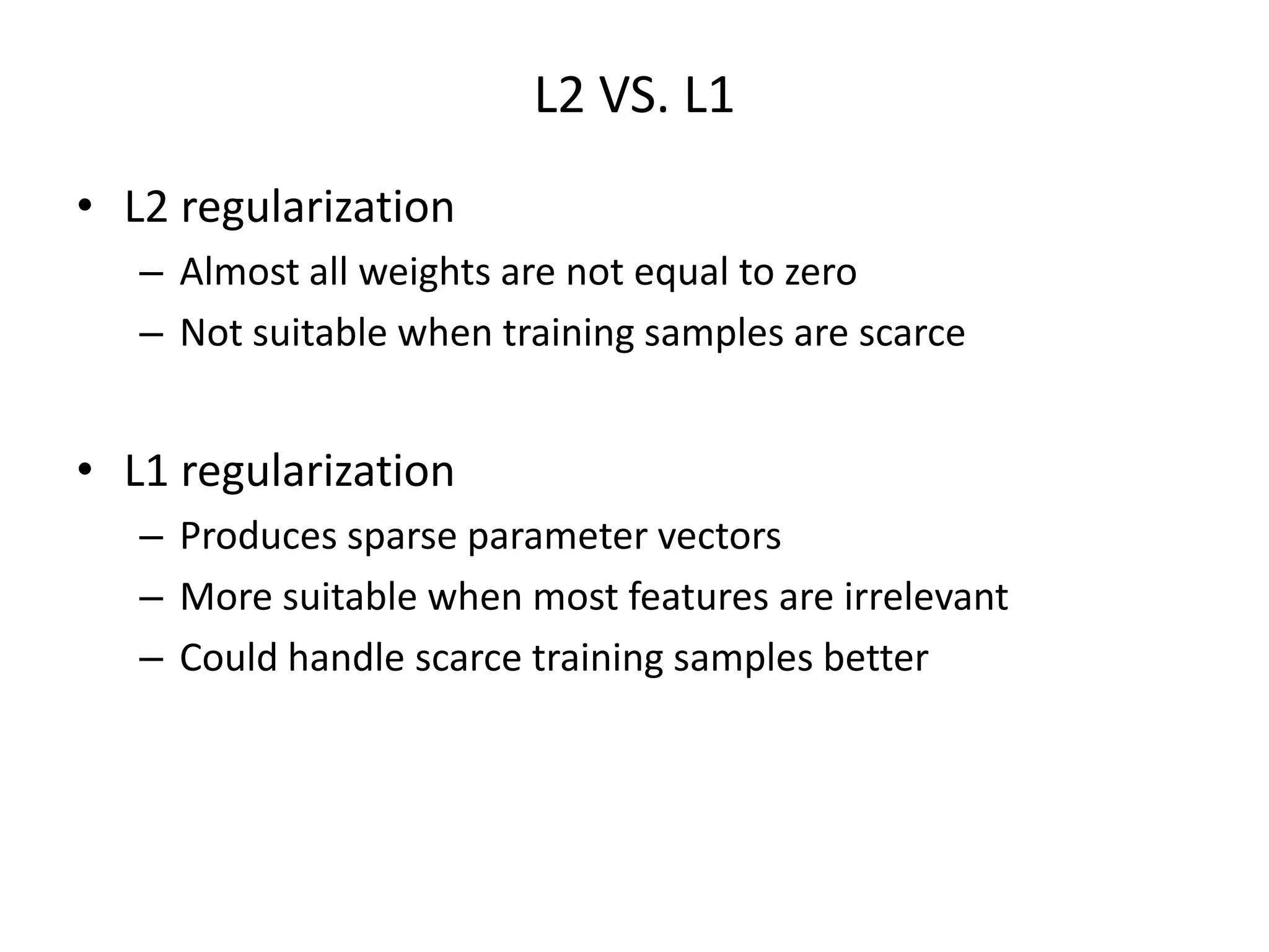 L2	
  VS.	
  L1	
  
•  L2	
  regulariza7on	
  
–  Almost	
  all	
  weights	
  are	
  not	
  equal	
  to	
  zero	
  
–  Not	
  suitable	
  when	
  training	
  samples	
  are	
  scarce	
  

•  L1	
  regulariza7on	
  
–  Produces	
  sparse	
  parameter	
  vectors	
  
–  More	
  suitable	
  when	
  most	
  features	
  are	
  irrelevant	
  
–  Could	
  handle	
  scarce	
  training	
  samples	
  be>er	
  

 