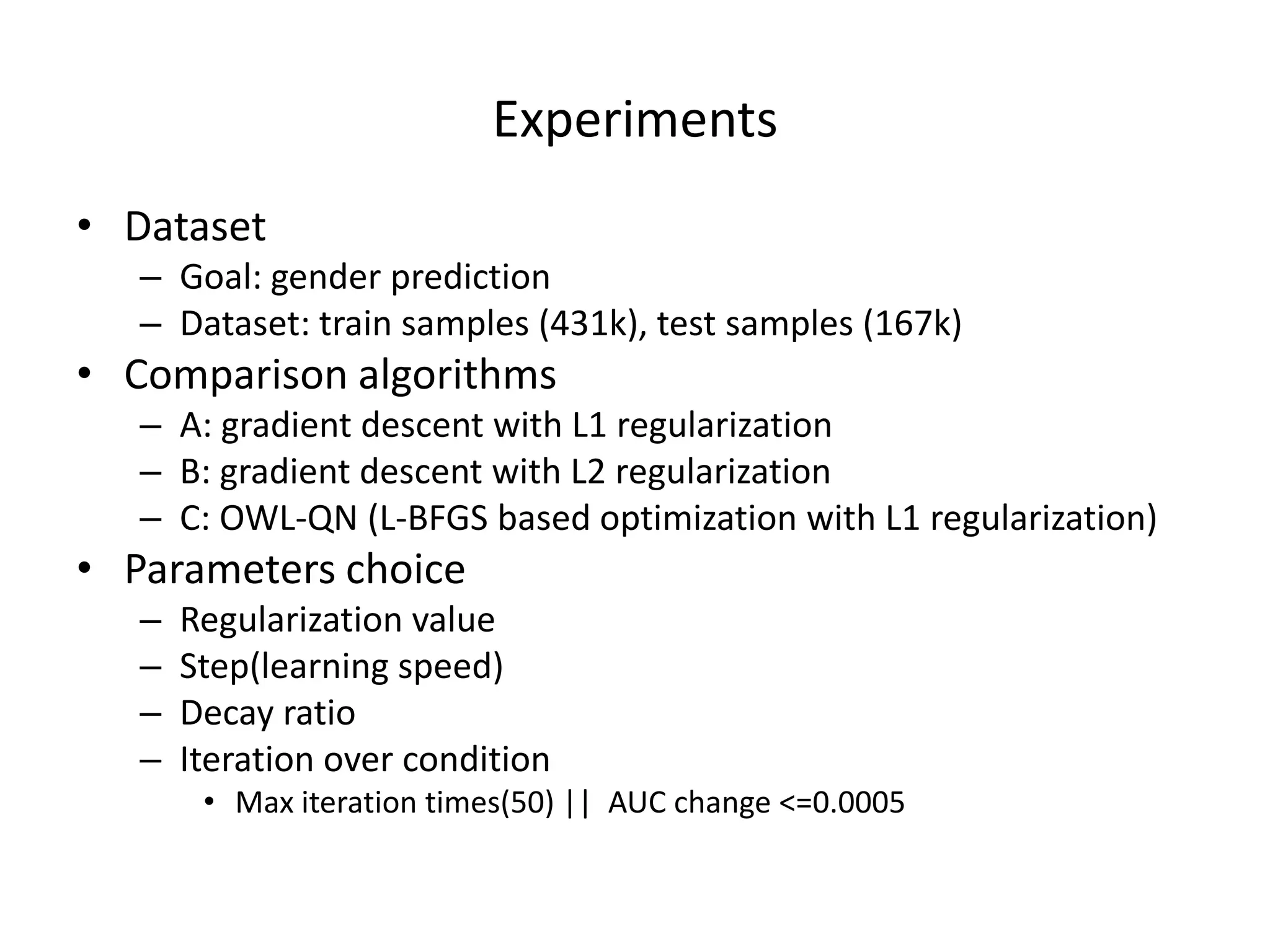Experiments	
  
•  Dataset	
  

–  Goal:	
  gender	
  predic7on	
  
–  Dataset:	
  train	
  samples	
  (431k),	
  test	
  samples	
  (167k)	
  

•  Comparison	
  algorithms	
  

–  A:	
  gradient	
  descent	
  with	
  L1	
  regulariza7on	
  
–  B:	
  gradient	
  descent	
  with	
  L2	
  regulariza7on	
  
–  C:	
  OWL-­‐QN	
  (L-­‐BFGS	
  based	
  op7miza7on	
  with	
  L1	
  regulariza7on)	
  

•  Parameters	
  choice	
  
– 
– 
– 
– 

Regulariza7on	
  value	
  
Step(learning	
  speed)	
  
Decay	
  ra7o	
  
Itera7on	
  over	
  condi7on	
  

•  Max	
  itera7on	
  7mes(50)	
  ||	
  	
  AUC	
  change	
  <=0.0005	
  

 