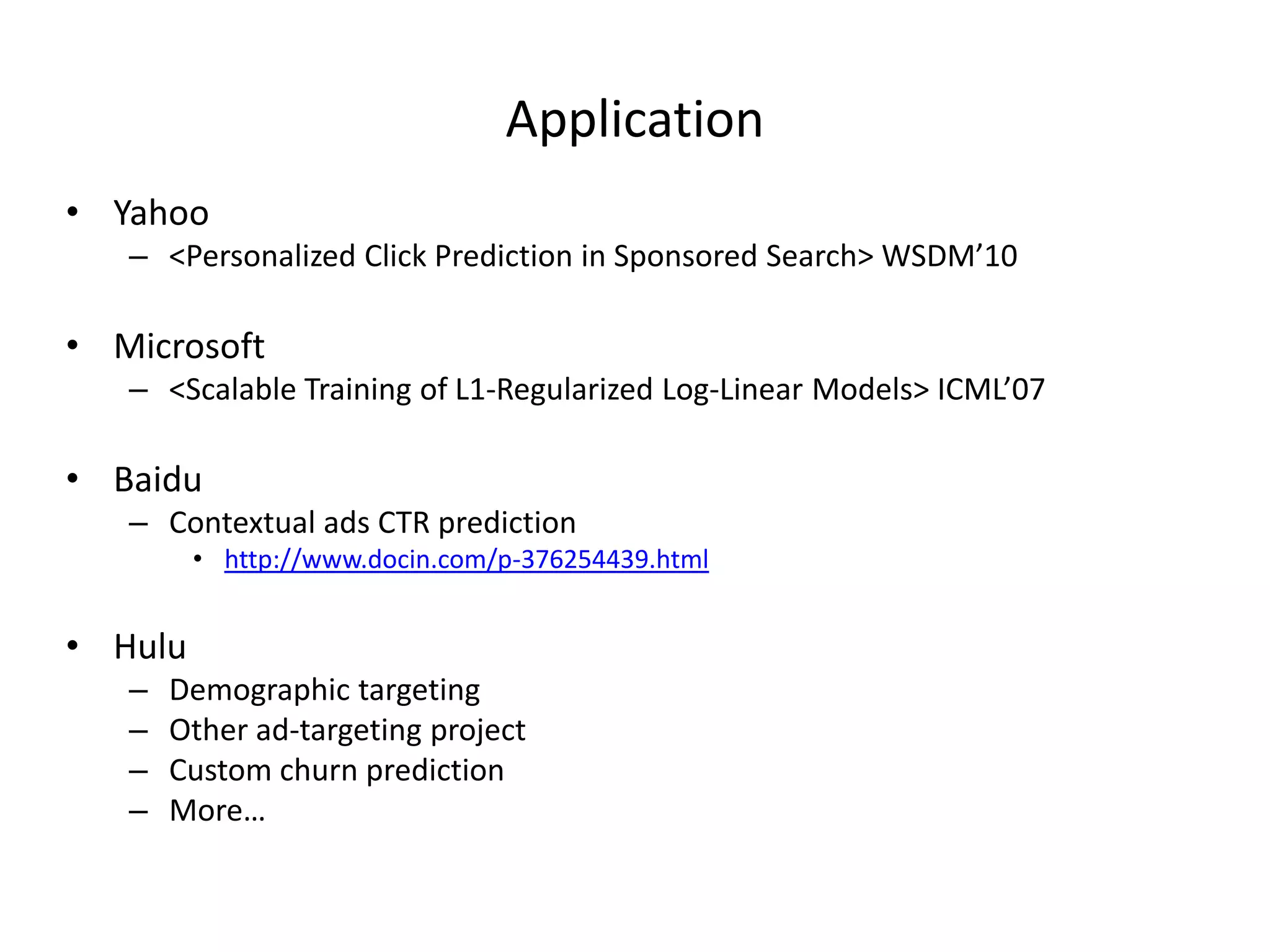 Applica7on	
  
•  Yahoo	
  

–  <Personalized	
  Click	
  Predic7on	
  in	
  Sponsored	
  Search>	
  WSDM’10	
  

•  Microsoq	
  

–  <Scalable	
  Training	
  of	
  L1-­‐Regularized	
  Log-­‐Linear	
  Models>	
  ICML’07	
  

•  Baidu	
  

–  Contextual	
  ads	
  CTR	
  predic7on	
  

•  h>p://www.docin.com/p-­‐376254439.html	
  

•  Hulu	
  
– 
– 
– 
– 

Demographic	
  targe7ng	
  
Other	
  ad-­‐targe7ng	
  project	
  
Custom	
  churn	
  predic7on	
  
More…	
  

 