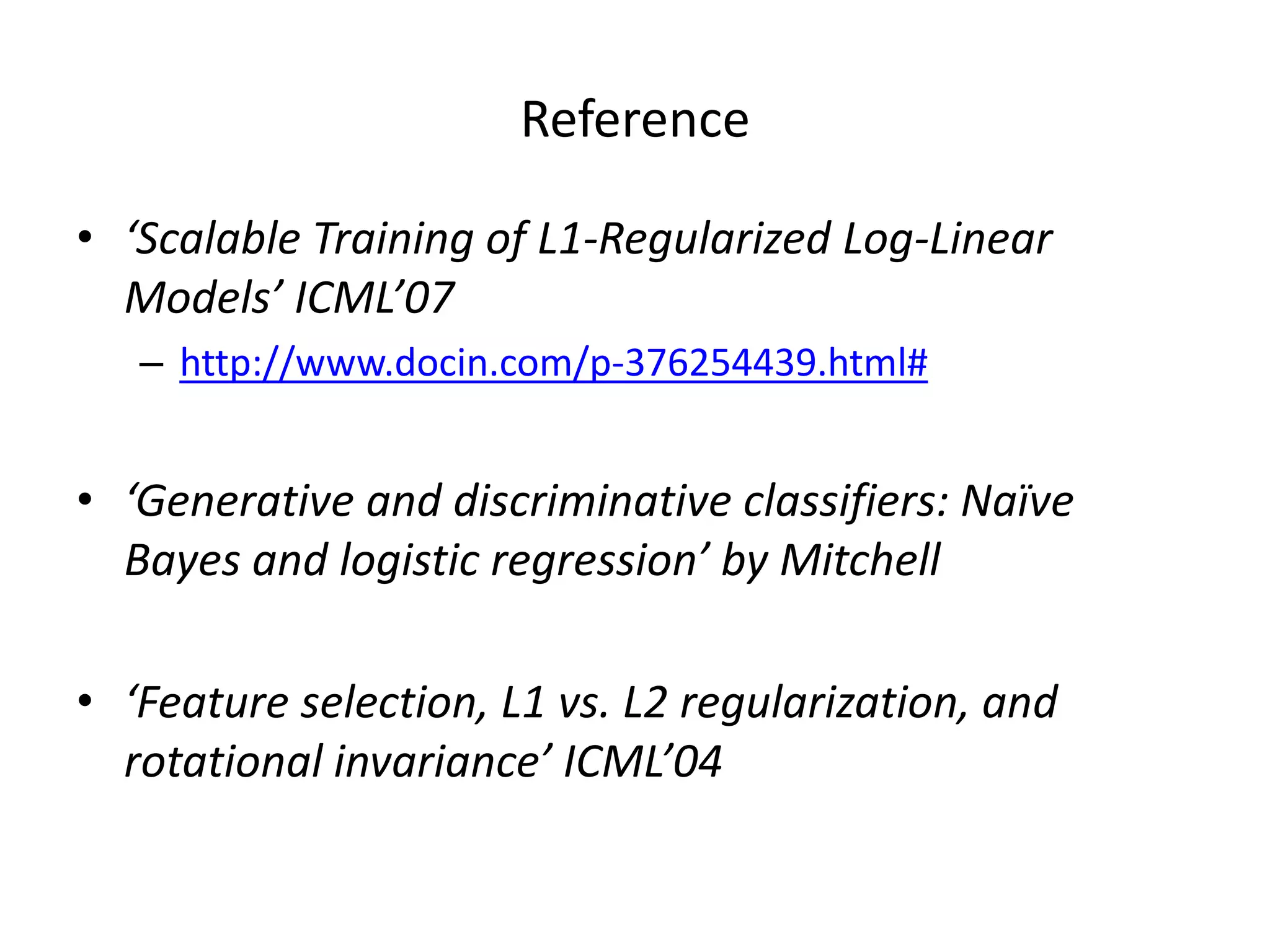 Reference	
  
•  ‘Scalable	
  Training	
  of	
  L1-­‐Regularized	
  Log-­‐Linear	
  
Models’	
  ICML’07	
  
–  h>p://www.docin.com/p-­‐376254439.html#	
  

•  ‘Genera-ve	
  and	
  discrimina-ve	
  classiﬁers:	
  Naïve	
  
Bayes	
  and	
  logis-c	
  regression’	
  by	
  Mitchell	
  
•  ‘Feature	
  selec-on,	
  L1	
  vs.	
  L2	
  regulariza-on,	
  and	
  
rota-onal	
  invariance’	
  ICML’04	
  

 