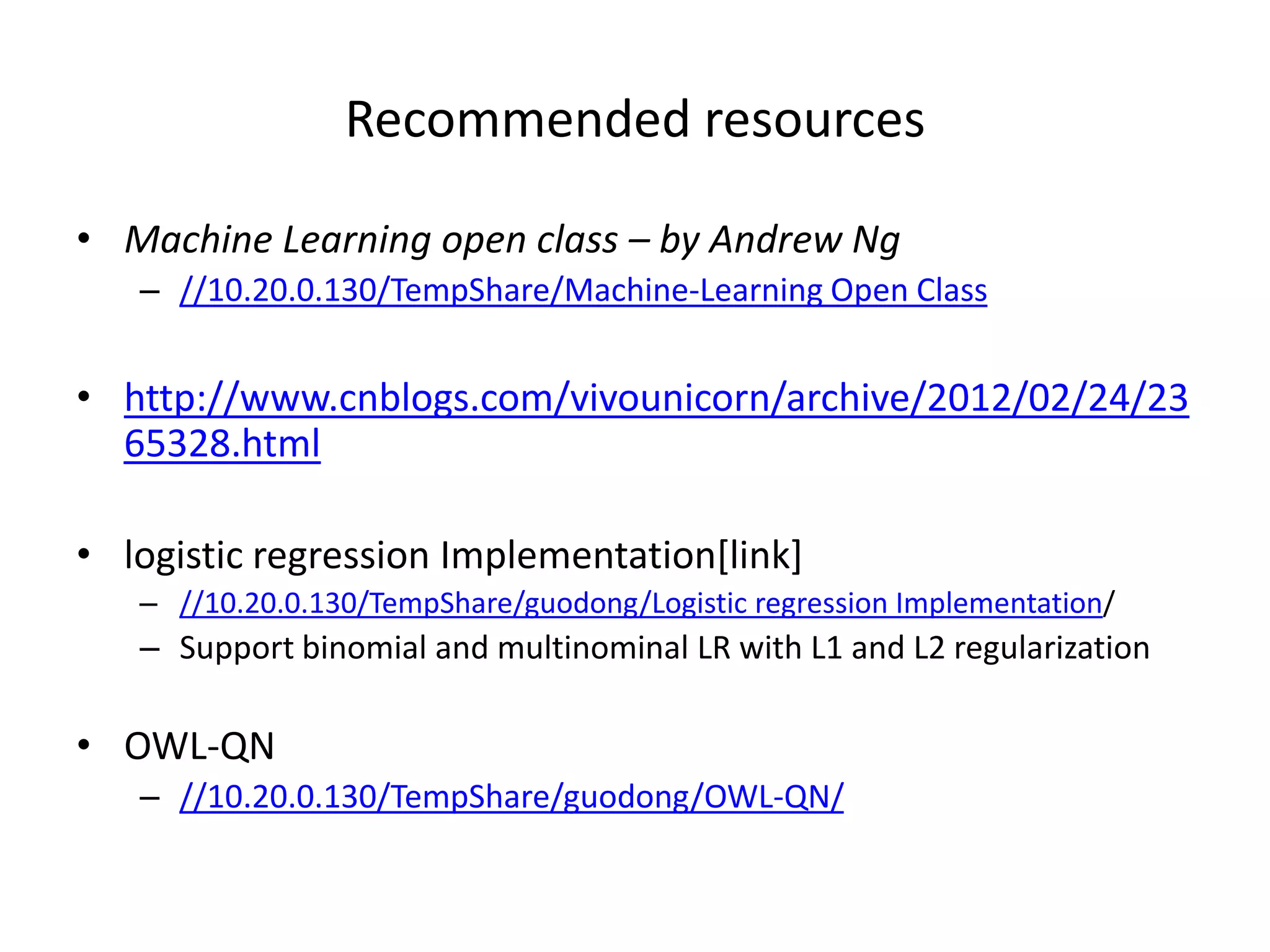 Recommended	
  resources	
  
•  Machine	
  Learning	
  open	
  class	
  –	
  by	
  Andrew	
  Ng	
  
–  //10.20.0.130/TempShare/Machine-­‐Learning	
  Open	
  Class	
  

•  h>p://www.cnblogs.com/vivounicorn/archive/
2012/02/24/2365328.html	
  
•  logis7c	
  regression	
  Implementa7on[link]	
  
–  //10.20.0.130/TempShare/guodong/Logis7c	
  regression	
  Implementa7on/	
  

–  Support	
  binomial	
  and	
  mul7nominal	
  LR	
  with	
  L1	
  and	
  L2	
  regulariza7on	
  

•  OWL-­‐QN	
  
–  //10.20.0.130/TempShare/guodong/OWL-­‐QN/	
  

 