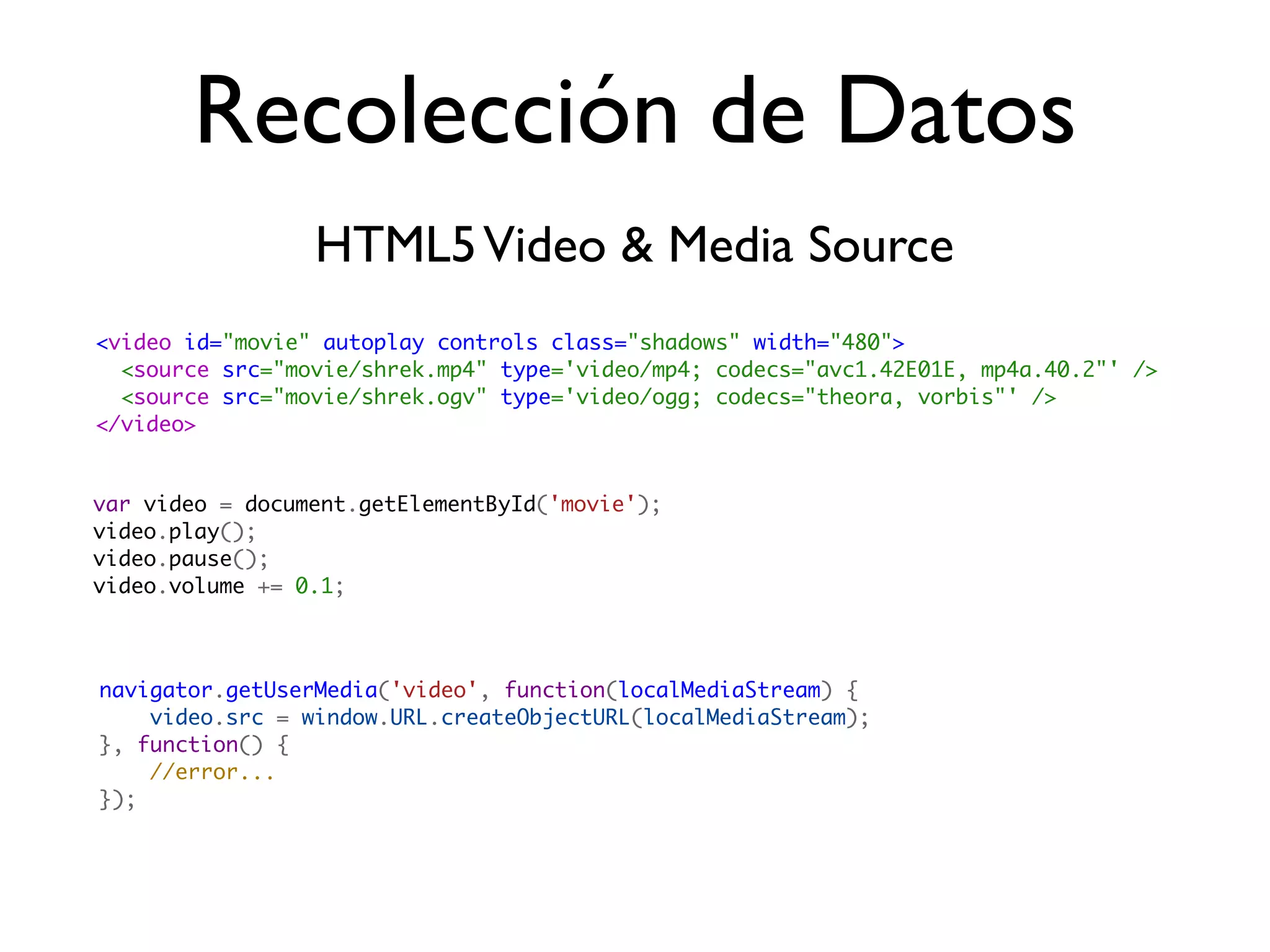 Recolección de Datos
                 HTML5 Video & Media Source
<video id="movie" autoplay controls class="shadows" width="480">
  <source src="movie/shrek.mp4" type='video/mp4; codecs="avc1.42E01E, mp4a.40.2"' />
  <source src="movie/shrek.ogv" type='video/ogg; codecs="theora, vorbis"' />
</video>


var video = document.getElementById('movie');
video.play();
video.pause();
video.volume += 0.1;



navigator.getUserMedia('video', function(localMediaStream) {
    video.src = window.URL.createObjectURL(localMediaStream);
}, function() {
    //error...
});
 