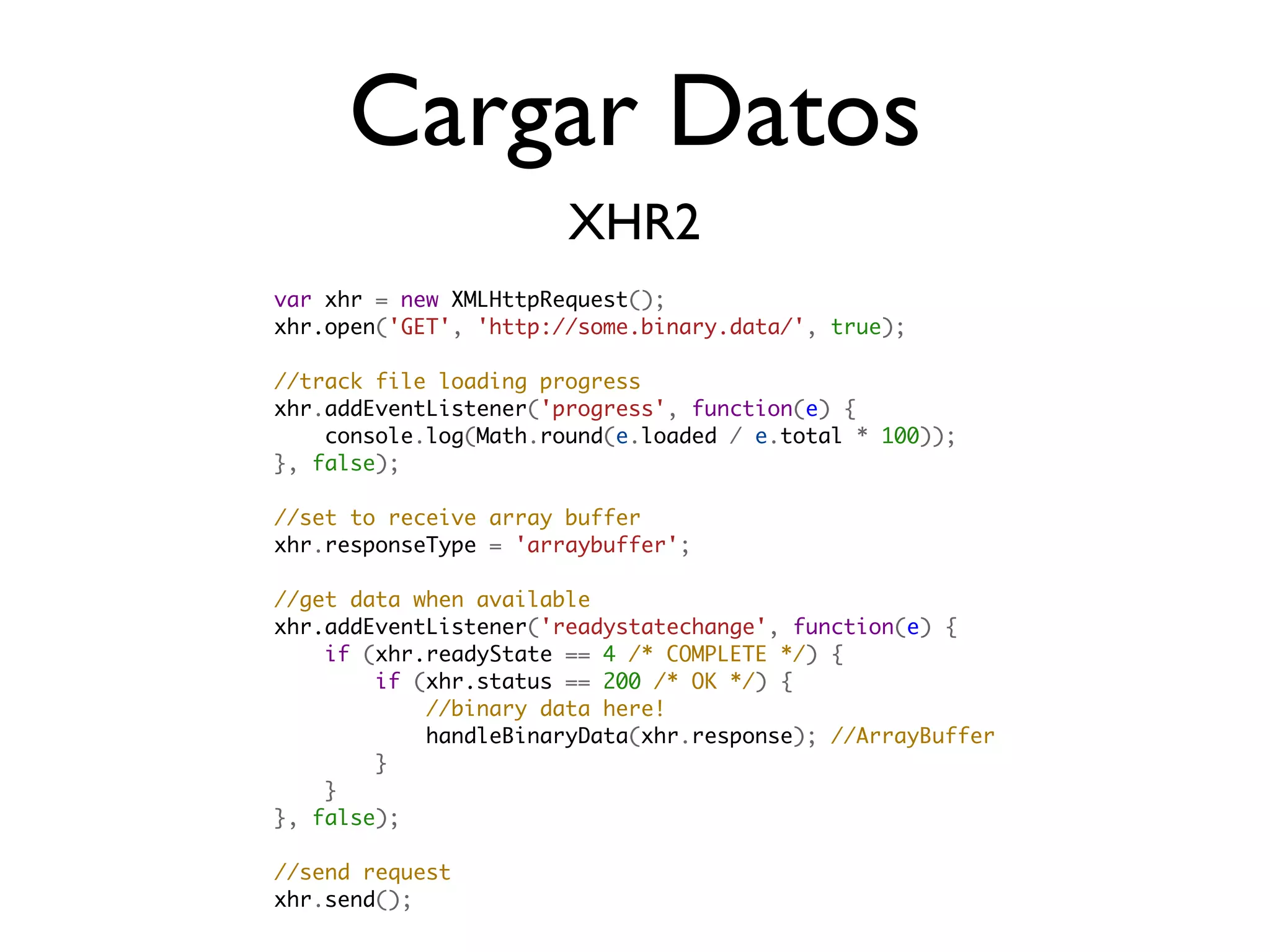 Cargar Datos
                       XHR2
var xhr = new XMLHttpRequest();
xhr.open('GET', 'http://some.binary.data/', true);

//track file loading progress
xhr.addEventListener('progress', function(e) {
    console.log(Math.round(e.loaded / e.total * 100));
}, false);

//set to receive array buffer
xhr.responseType = 'arraybuffer';

//get data when available
xhr.addEventListener('readystatechange', function(e) {
    if (xhr.readyState == 4 /* COMPLETE */) {
        if (xhr.status == 200 /* OK */) {
            //binary data here!
            handleBinaryData(xhr.response); //ArrayBuffer
        }                    
    }
}, false);

//send request
xhr.send();
 