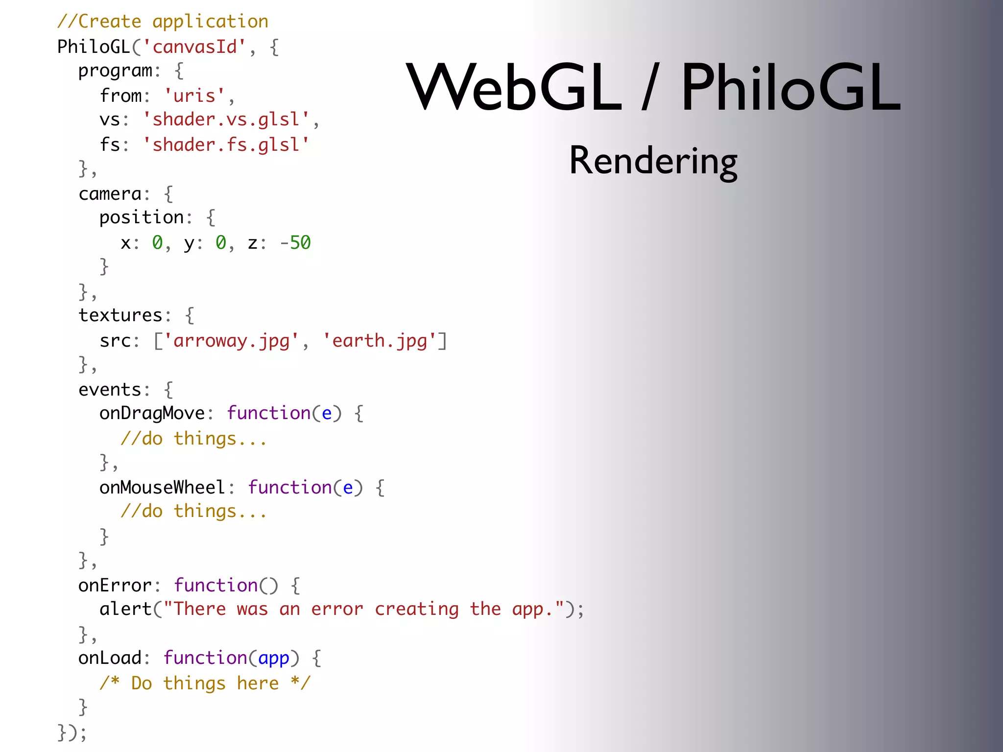   //Create application
  PhiloGL('canvasId', {
    program: {
      from: 'uris',
      vs: 'shader.vs.glsl',
                                  WebGL / PhiloGL
      fs: 'shader.fs.glsl'
    },                                            Rendering
    camera: {
      position: {
        x: 0, y: 0, z: -50
      }
    },
    textures: {
      src: ['arroway.jpg', 'earth.jpg']
    },
    events: {
      onDragMove: function(e) {
        //do things...
      },
      onMouseWheel: function(e) {
        //do things...
      }
    },
    onError: function() {
      alert("There was an error creating the app.");
    },
    onLoad: function(app) {
      /* Do things here */
    }
  });
 