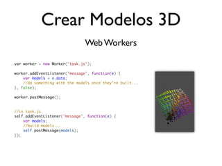 Crear Modelos 3D
                               Web Workers

var worker = new Worker('task.js');

worker.addEventListener('message', function(e) {
    var models = e.data;
    //do something with the models once they're built...
}, false);

worker.postMessage();


//in task.js
self.addEventListener('message', function(e) {
    var models;
    //build models...
    self.postMessage(models);
});
 