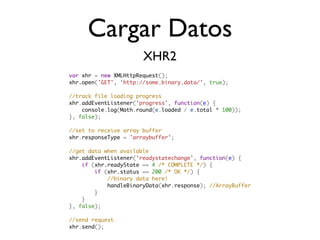 Cargar Datos
                       XHR2
var xhr = new XMLHttpRequest();
xhr.open('GET', 'http://some.binary.data/', true);

//track file loading progress
xhr.addEventListener('progress', function(e) {
    console.log(Math.round(e.loaded / e.total * 100));
}, false);

//set to receive array buffer
xhr.responseType = 'arraybuffer';

//get data when available
xhr.addEventListener('readystatechange', function(e) {
    if (xhr.readyState == 4 /* COMPLETE */) {
        if (xhr.status == 200 /* OK */) {
            //binary data here!
            handleBinaryData(xhr.response); //ArrayBuffer
        }                    
    }
}, false);

//send request
xhr.send();
 
