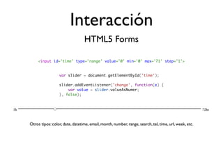 Interacción
                                 HTML5 Forms

     <input id='time' type='range' value='0' min='0' max='71' step='1'>


                 var slider = document.getElementById('time');

                 slider.addEventListener('change', function(e) {
                     var value = slider.valueAsNumer;
                 }, false);




Otros tipos: color, date, datetime, email, month, number, range, search, tel, time, url, week, etc.
 