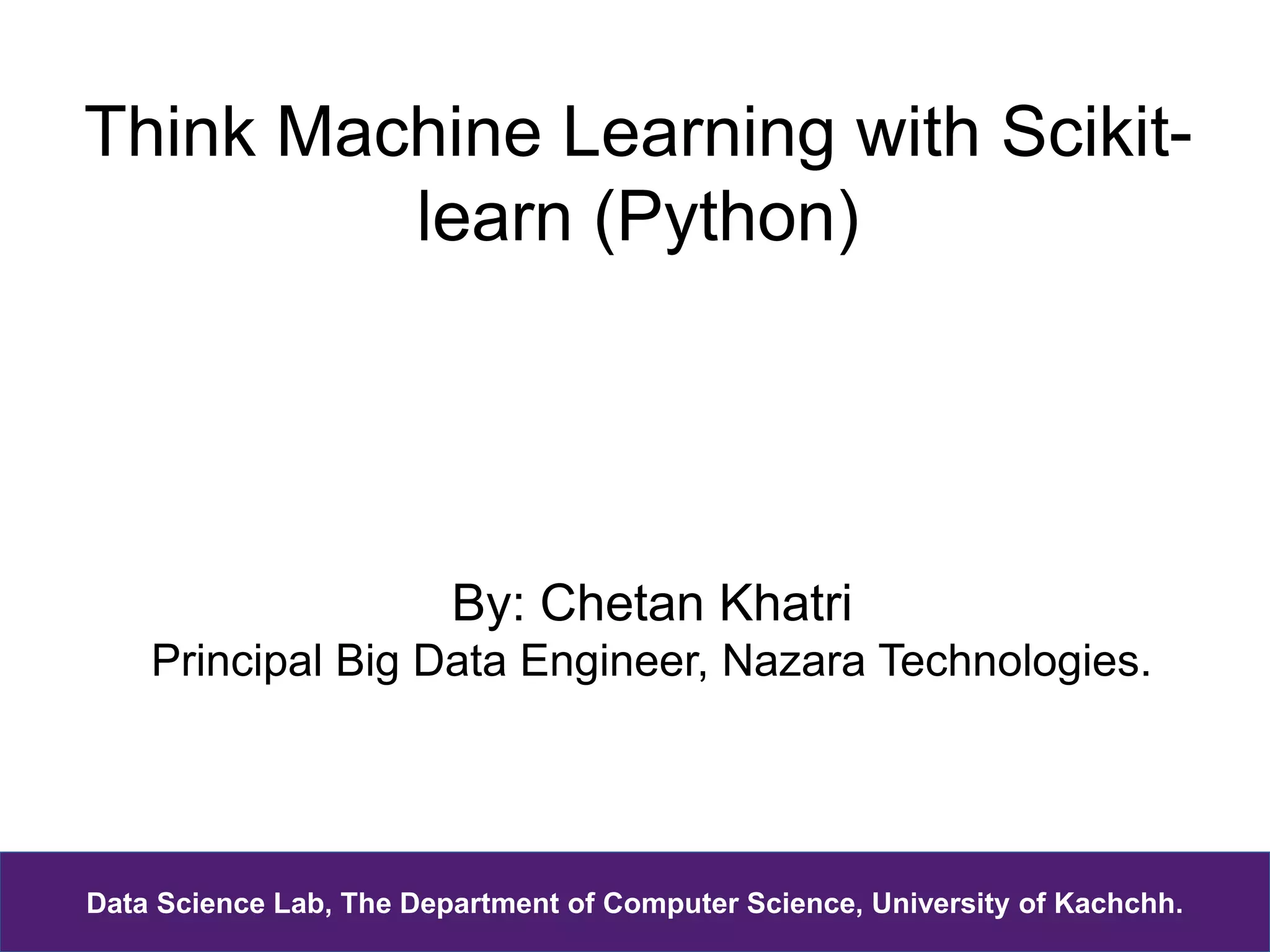 Think Machine Learning with Scikit-
learn (Python)
By: Chetan Khatri
Principal Big Data Engineer, Nazara Technologies.
Data Science Lab, The Department of Computer Science, University of Kachchh.
 