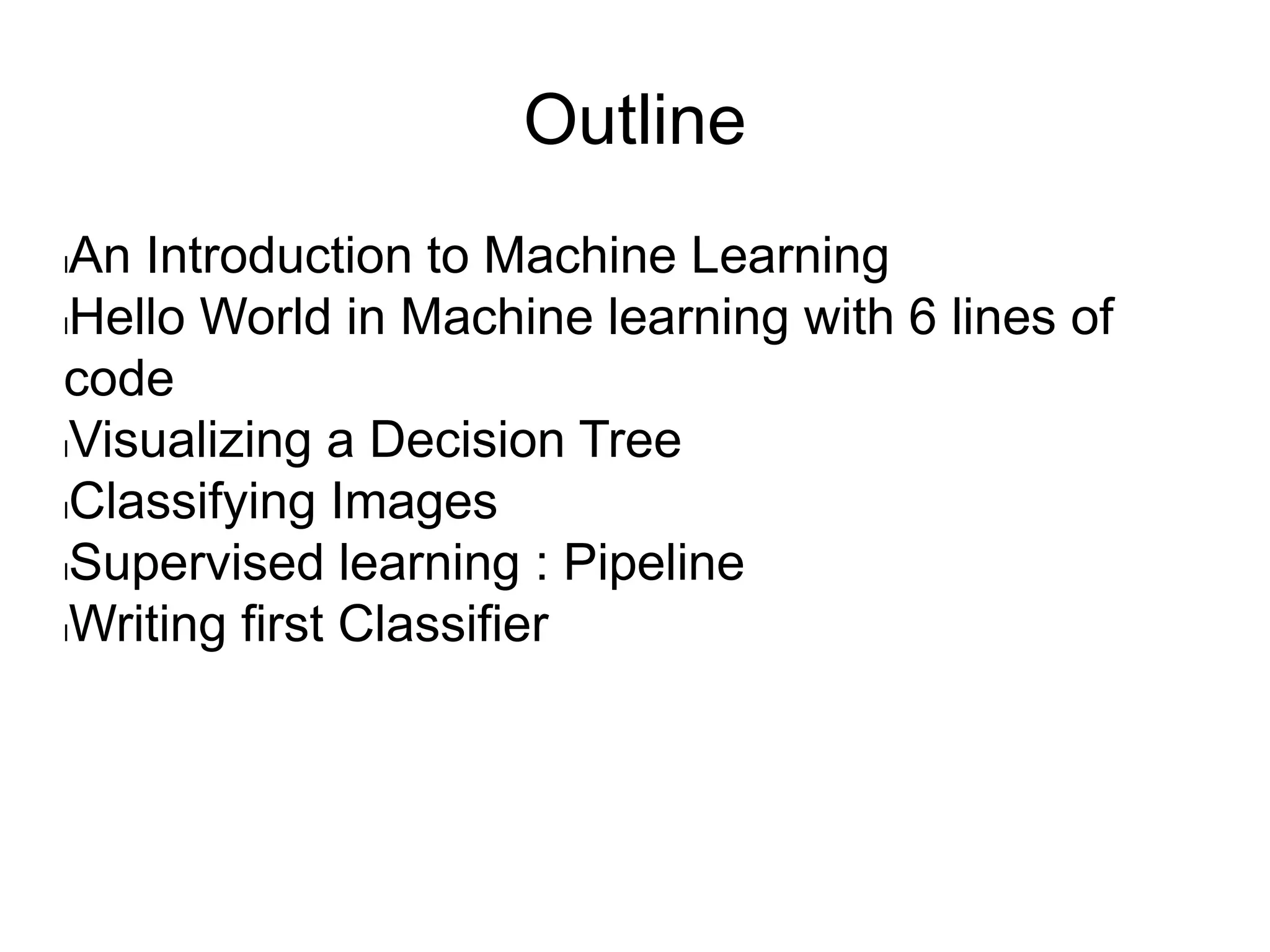 Outline
lAn Introduction to Machine Learning
lHello World in Machine learning with 6 lines of
code
lVisualizing a Decision Tree
lClassifying Images
lSupervised learning : Pipeline
lWriting first Classifier
 