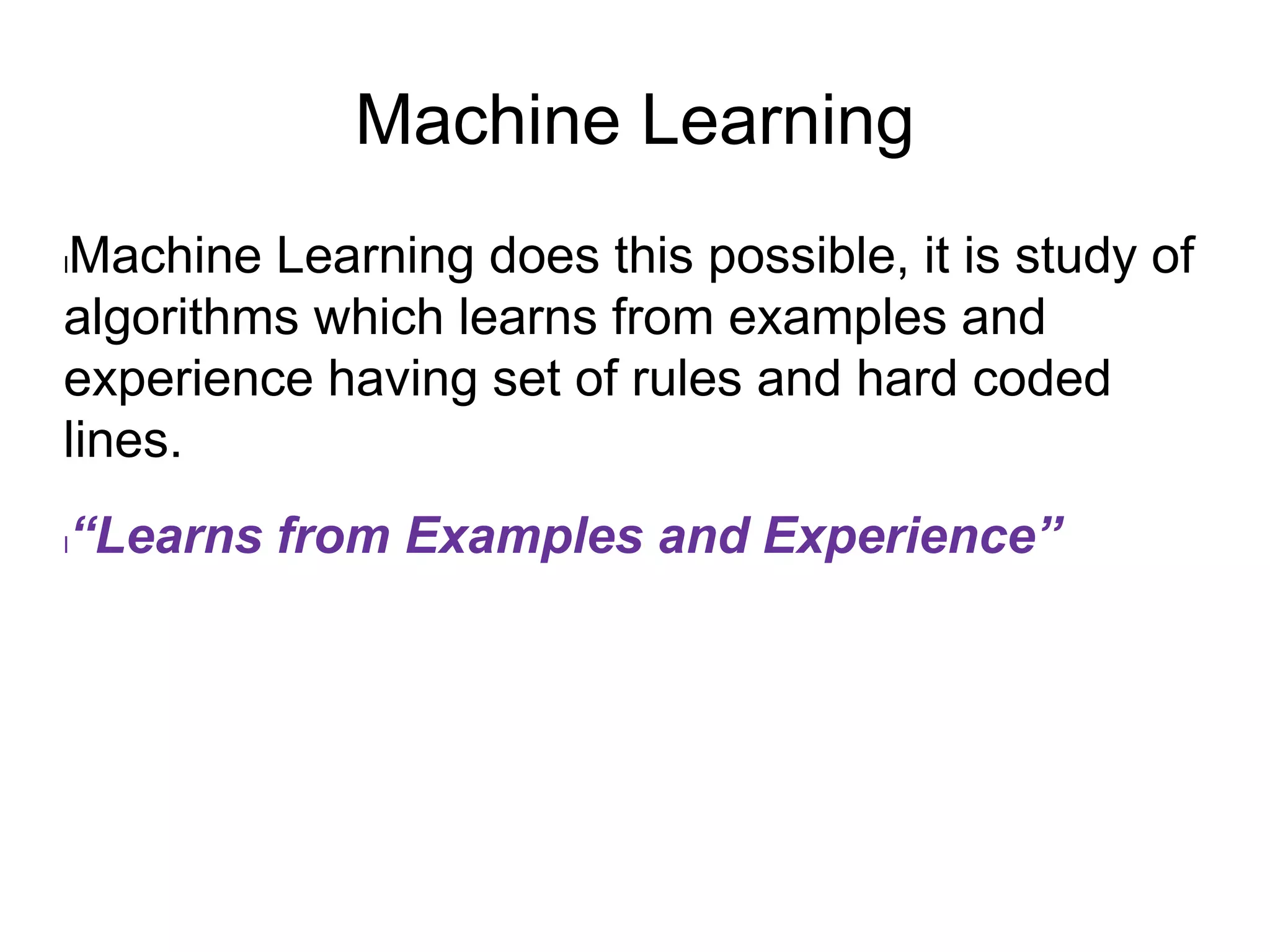 Machine Learning
lMachine Learning does this possible, it is study of
algorithms which learns from examples and
experience having set of rules and hard coded
lines.
l“Learns from Examples and Experience”
 