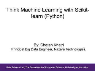 Think Machine Learning with Scikit-
learn (Python)
By: Chetan Khatri
Principal Big Data Engineer, Nazara Technologies.
Data Science Lab, The Department of Computer Science, University of Kachchh.
 