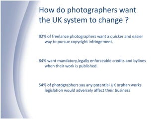 How do photographers want the UK system to change ?82% of freelance photographers want a quicker and easier way to pursue copyright infringement.84% want mandatory,legally enforceable credits and bylines when their work is published.54% of photographers say any potential UK orphan works legislation would adversely affect their business