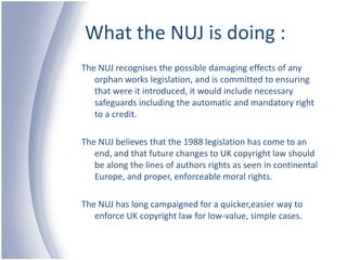 What the NUJ is doing :The NUJ recognises the possible damaging effects of any orphan works legislation, and is committed to ensuring that were it introduced, it would include necessary safeguards including the automatic and mandatory right to a credit.The NUJ believes that the 1988 legislation has come to an end, and that future changes to UK copyright law should be along the lines of authors rights as seen in continental Europe, and proper, enforceable moral rights.The NUJ has long campaigned for a quicker,easier way to enforce UK copyright law for low-value, simple cases.