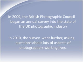 In 2009, the British Photographic Council began an annual survey into the state of the UK photographic industryIn 2010, the survey  went further, asking questions about lots of aspects of photographers working lives.  