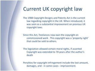 Current UK copyright lawThe 1988 Copyright Designs and Patents Act is the current law regarding copyright in the UK. When introduced, it was seen as a substantial improvement on previous UK copyright laws.Since this Act, freelances now own the copyright on commissioned work . This copyright was a ‘property right’ that could be sold to others.The legislation allowed certain moral rights, if asserted  Copyright was extended to 70 years after the author’s deathPenalties for copyright infringement include the lost amount, damages, and - in some cases - imprisonment.