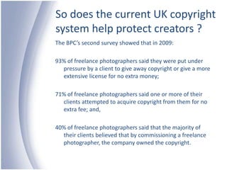 So does the current UK copyright system help protect creators ?The BPC’s second survey showed that in 2009:93% of freelance photographers said they were put under pressure by a client to give away copyright or give a more extensive license for no extra money;71% of freelance photographers said one or more of their clients attempted to acquire copyright from them for no extra fee; and,40% of freelance photographers said that the majority of their clients believed that by commissioning a freelance photographer, the company owned the copyright.