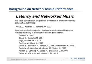 Background	
  on	
  Network	
  Music	
  Performance	
  

            Latency and Networked Music
          In a vocal conversation it is possible to maintain it even with one-way
          delays of up to 500 ms.
            Holub, J., Kastner, M., Tomiska, O. 2007
          In order to maintain a synchronized and smooth musical interaction
          reduces drastically to the order of tens of milliseconds.
               Schuett, N. 2002
               Chafe C., Gurevich M, 2004
               Lago, N and Kon, F. 2004
               Barbosa, A., Carôt, A. 2005
               Chew, E., Sawchuk, A., Tanoue, C., and Zimmermann, R. 2005
               Bartlette, C., Headlam, D., Bocko, M., Velikic, G. 2006
               Farner, S., Solvang, A., Sæbo, A., Svensson, U. P. 2009
               Chafe, C., Cáceres, J-P., Gurevich, M., 2010

 Slide	
  #	
  11	
  /	
  Author:	
  Álvaro	
  Barbosa	
  (www.abarbosa.org)	
  
 