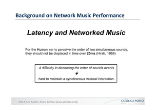 Background	
  on	
  Network	
  Music	
  Performance	
  


            Latency and Networked Music

          For the Human ear to perceive the order of two simultaneous sounds,
          they should not be displaced in time over 20ms (Hirsh, 1959)



                           A difficulty in discerning the order of sounds events
                                                                           ê
                           hard to maintain a synchronous musical interaction.




 Slide	
  #	
  12	
  /	
  Author:	
  Álvaro	
  Barbosa	
  (www.abarbosa.org)	
  
 