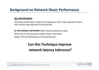Background	
  on	
  Network	
  Music	
  Performance	
  

      (6)	
  ANTIPHONY	
  
      Technique	
  of	
  alternate	
  or	
  responsive	
  singing	
  by	
  a	
  choir	
  in	
  two	
  separate	
  sec@ons.	
  
      Each	
  sec]on	
  sings	
  alternate	
  musical	
  phrases	
  

      Or	
  POLYCHORAL	
  ANTIPHONY	
  (AKA	
  Vene]an	
  polychoral	
  style)	
  
      When	
  two	
  or	
  more	
  groups	
  of	
  singers	
  sing	
  in	
  alterna]on.	
  
      Origin	
  in	
  the	
  late	
  Renaissance	
  and	
  early	
  Baroque	
  


                                  Can	
  this	
  Technique	
  improve	
  
                                                                        	
  
                                  network	
  latency	
  tolerance?   	
  


 Slide	
  #	
  27	
  /	
  Author:	
  Álvaro	
  Barbosa	
  (www.abarbosa.org)	
  
 
