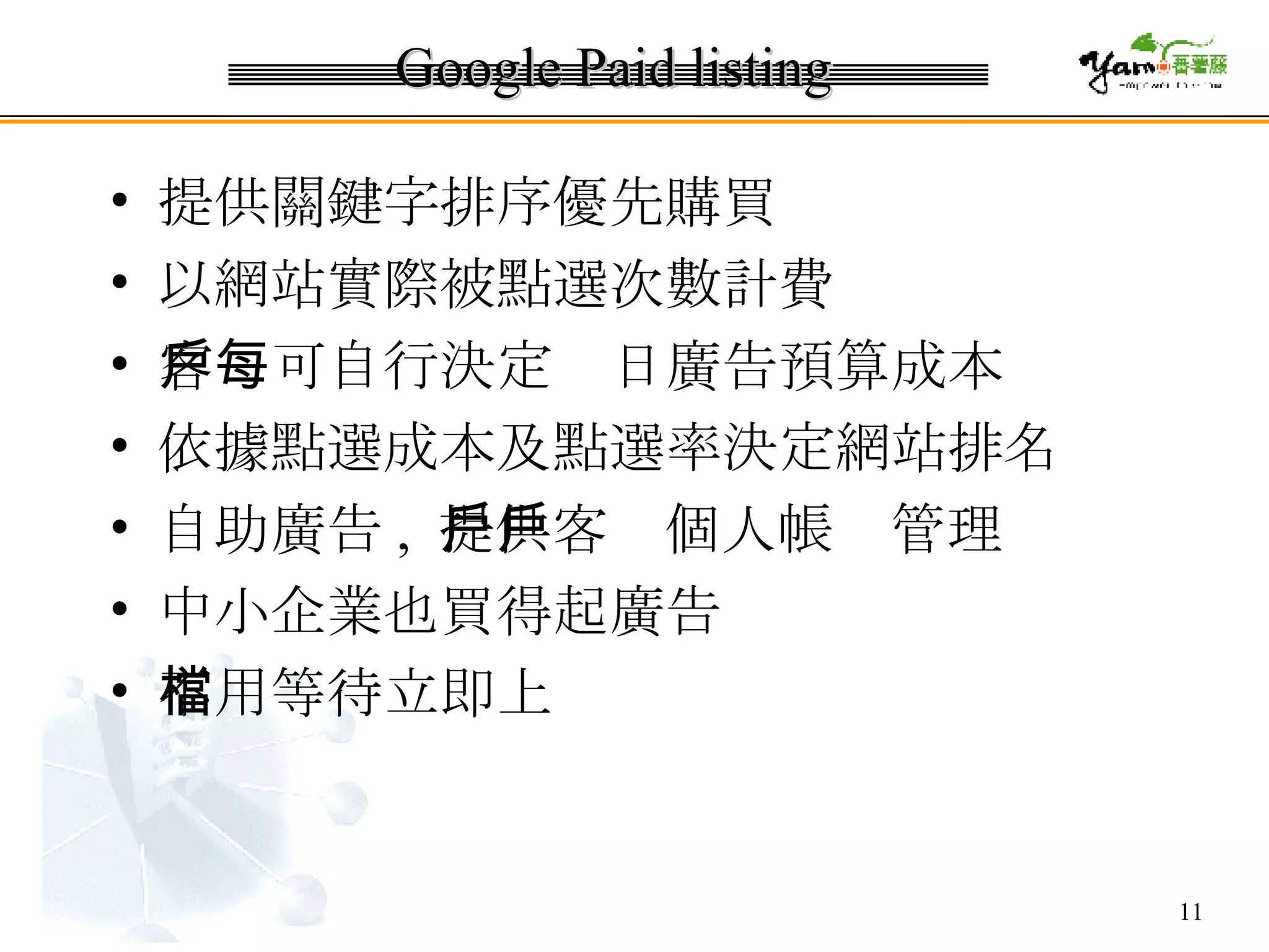 Google Paid listing 提供關鍵字排序優先購買  以網站實際被點選次數計費  客戶可自行決定每日廣告預算成本  依據點選成本及點選率決定網站排名  自助廣告 ,  提供客戶個人帳戶管理 中小企業也買得起廣告  不用等待立即上檔 