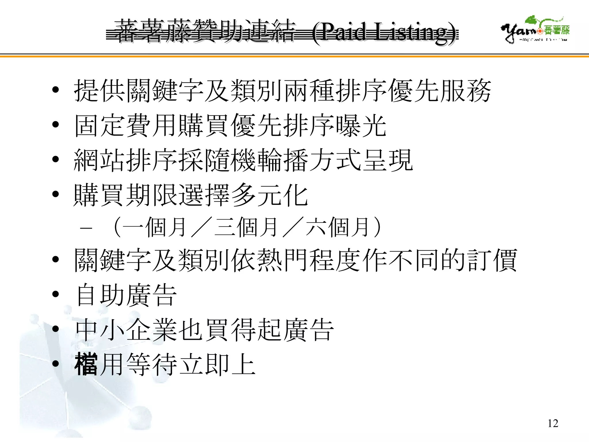 蕃薯藤贊助連結  (Paid Listing) 提供關鍵字及類別兩種排序優先服務  固定費用購買優先排序曝光  網站排序採隨機輪播方式呈現  購買期限選擇多元化 （一個月／三個月／六個月）  關鍵字及類別依熱門程度作不同的訂價 自助廣告 中小企業也買得起廣告 不用等待立即上檔 