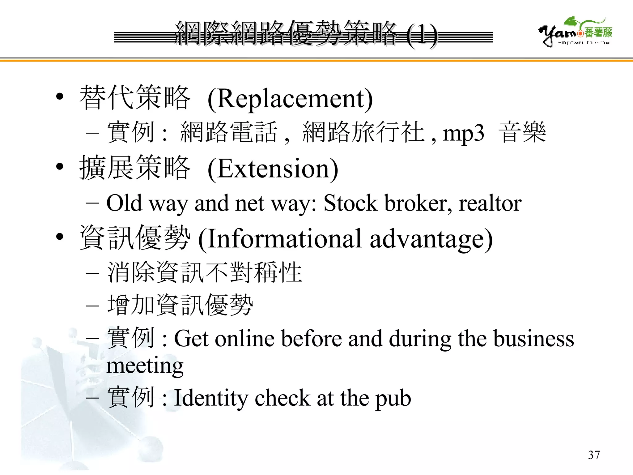 網際網路優勢策略 (1) 替代策略  (Replacement) 實例 :  網路電話 ,  網路旅行社 , mp3  音樂 擴展策略  (Extension) Old way and net way: Stock broker, realtor 資訊優勢 (Informational advantage) 消除資訊不對稱性 增加資訊優勢 實例 : Get online before and during the business meeting 實例 : Identity check at the pub 