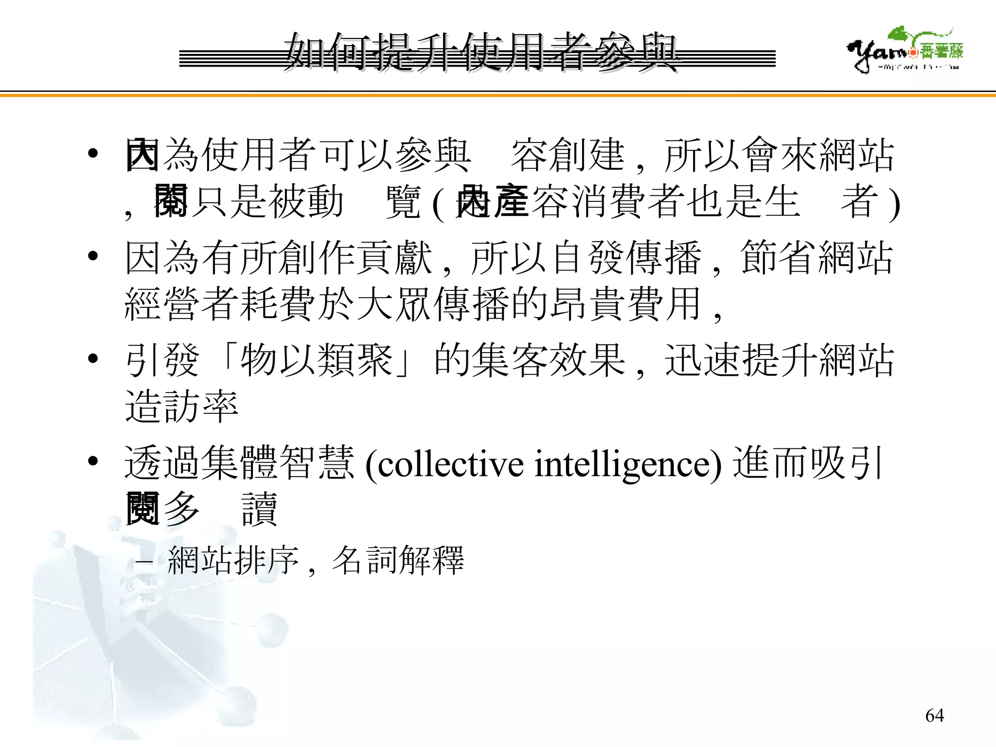 如何提升使用者參與 因為使用者可以參與內容創建 ,  所以會來網站 ,  不只是被動閱覽 ( 是內容消費者也是生產者 ) 因為有所創作貢獻 ,  所以自發傳播 ,  節省網站經營者耗費於大眾傳播的昂貴費用 , 引發「物以類聚」的集客效果 ,  迅速提升網站造訪率 透過集體智慧 (collective intelligence) 進而吸引更多閱讀 網站排序 ,  名詞解釋 