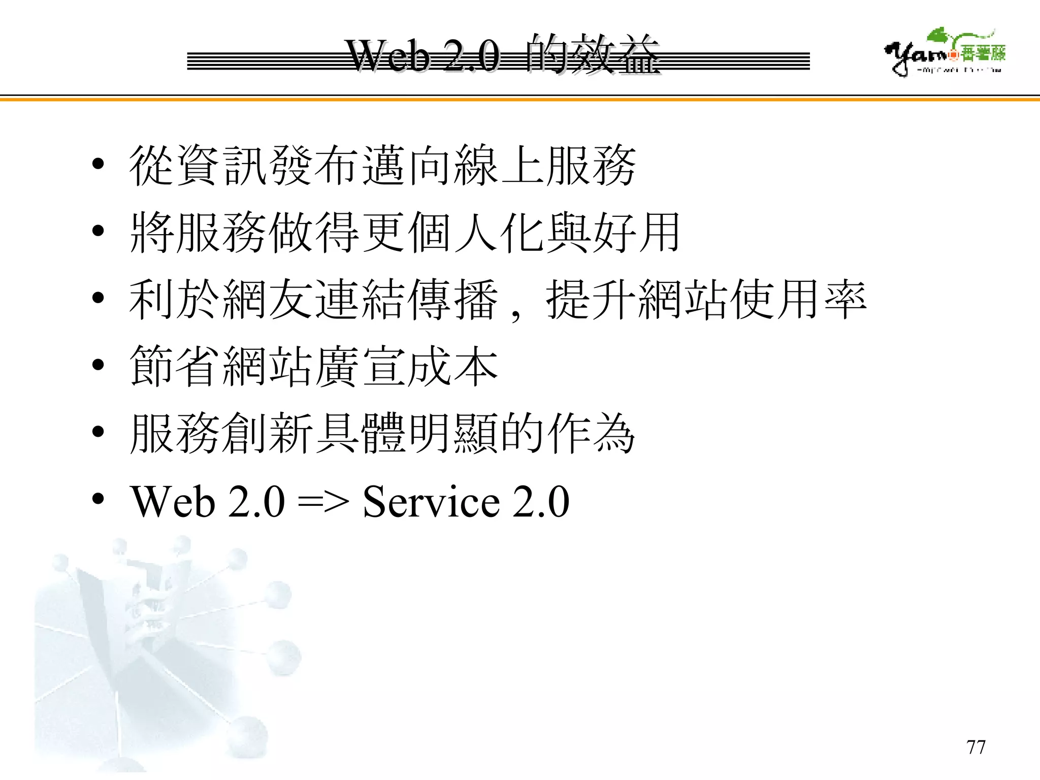Web 2.0  的效益 從資訊發布邁向線上服務 將服務做得更個人化與好用 利於網友連結傳播 ,  提升網站使用率 節省網站廣宣成本 服務創新具體明顯的作為  Web 2.0 => Service 2.0 