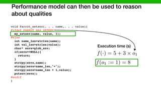 Performance model can then be used to reason
about qualities
void Parrot_setenv(. . . name,. . . value){
#ifdef PARROT_HAS_SETENV
my_setenv(name, value, 1);
#else
int name_len=strlen(name);
int val_len=strlen(value);
char* envs=glob_env;
if(envs==NULL){
return;
}
strcpy(envs,name);
strcpy(envs+name_len,"=");
strcpy(envs+name_len + 1,value);
putenv(envs);
#endif
}
#ifdef LINUX
endif
else
PARROT_HAS_SETENV
LINUX
f(·) = 5 + 3 ⇥ o1
Execution time (s)
f(o1 := 1) = 8
 