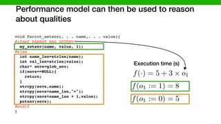 Performance model can then be used to reason
about qualities
void Parrot_setenv(. . . name,. . . value){
#ifdef PARROT_HAS_SETENV
my_setenv(name, value, 1);
#else
int name_len=strlen(name);
int val_len=strlen(value);
char* envs=glob_env;
if(envs==NULL){
return;
}
strcpy(envs,name);
strcpy(envs+name_len,"=");
strcpy(envs+name_len + 1,value);
putenv(envs);
#endif
}
#ifdef LINUX
endif
else
PARROT_HAS_SETENV
LINUX
f(·) = 5 + 3 ⇥ o1
Execution time (s)
f(o1 := 0) = 5
f(o1 := 1) = 8
 