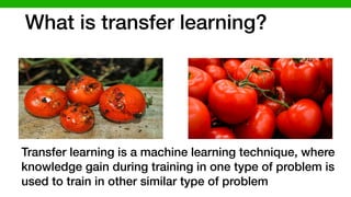 What is transfer learning?
Transfer learning is a machine learning technique, where
knowledge gain during training in one type of problem is
used to train in other similar type of problem
 