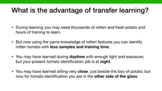 What is the advantage of transfer learning?
• During learning you may need thousands of rotten and fresh potato and
hours of training to learn. 

• But now using the same knowledge of rotten features you can identify
rotten tomato with less samples and training time. 

• You may have learned during daytime with enough light and exposure;
but your present tomato identiﬁcation job is at night. 

• You may have learned sitting very close, just beside the box of potato; but
now for tomato identiﬁcation you are in the other side of the glass.
 