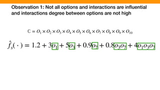 Observation 1: Not all options and interactions are inﬂuential
and interactions degree between options are not high
̂fs( ⋅ ) = 1.2 + 3o1 + 5o3 + 0.9o7 + 0.8o3o7 + 4o1o3o7
ℂ = O1 × O2 × O3 × O4 × O5 × O6 × O7 × O8 × O9 × O10
 