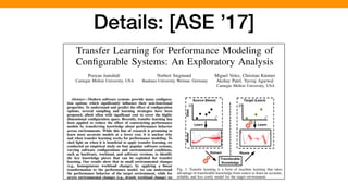 Transfer Learning for Performance Modeling of
Conﬁgurable Systems: An Exploratory Analysis
Pooyan Jamshidi
Carnegie Mellon University, USA
Norbert Siegmund
Bauhaus-University Weimar, Germany
Miguel Velez, Christian K¨astner
Akshay Patel, Yuvraj Agarwal
Carnegie Mellon University, USA
Abstract—Modern software systems provide many conﬁgura-
tion options which signiﬁcantly inﬂuence their non-functional
properties. To understand and predict the effect of conﬁguration
options, several sampling and learning strategies have been
proposed, albeit often with signiﬁcant cost to cover the highly
dimensional conﬁguration space. Recently, transfer learning has
been applied to reduce the effort of constructing performance
models by transferring knowledge about performance behavior
across environments. While this line of research is promising to
learn more accurate models at a lower cost, it is unclear why
and when transfer learning works for performance modeling. To
shed light on when it is beneﬁcial to apply transfer learning, we
conducted an empirical study on four popular software systems,
varying software conﬁgurations and environmental conditions,
such as hardware, workload, and software versions, to identify
the key knowledge pieces that can be exploited for transfer
learning. Our results show that in small environmental changes
(e.g., homogeneous workload change), by applying a linear
transformation to the performance model, we can understand
the performance behavior of the target environment, while for
severe environmental changes (e.g., drastic workload change) we
can transfer only knowledge that makes sampling more efﬁcient,
e.g., by reducing the dimensionality of the conﬁguration space.
Index Terms—Performance analysis, transfer learning.
Fig. 1: Transfer learning is a form of machine learning that takes
advantage of transferable knowledge from source to learn an accurate,
reliable, and less costly model for the target environment.
their byproducts across environments is demanded by many
Details: [ASE ’17]
 