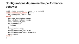 Conﬁgurations determine the performance
behavior
void Parrot_setenv(. . . name,. . . value){
#ifdef PARROT_HAS_SETENV
my_setenv(name, value, 1);
#else
int name_len=strlen(name);
int val_len=strlen(value);
char* envs=glob_env;
if(envs==NULL){
return;
}
strcpy(envs,name);
strcpy(envs+name_len,"=");
strcpy(envs+name_len + 1,value);
putenv(envs);
#endif
}
#ifdef LINUX
extern int Parrot_signbit(double x){
endif
else
PARROT_HAS_SETENV
LINUX
 