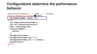 Conﬁgurations determine the performance
behavior
void Parrot_setenv(. . . name,. . . value){
#ifdef PARROT_HAS_SETENV
my_setenv(name, value, 1);
#else
int name_len=strlen(name);
int val_len=strlen(value);
char* envs=glob_env;
if(envs==NULL){
return;
}
strcpy(envs,name);
strcpy(envs+name_len,"=");
strcpy(envs+name_len + 1,value);
putenv(envs);
#endif
}
#ifdef LINUX
extern int Parrot_signbit(double x){
endif
else
PARROT_HAS_SETENV
LINUX
 