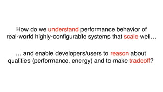 How do we understand performance behavior of
real-world highly-conﬁgurable systems that scale well…
… and enable developers/users to reason about
qualities (performance, energy) and to make tradeoff?
 