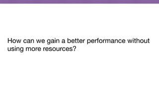 How can we gain a better performance without
using more resources?
 