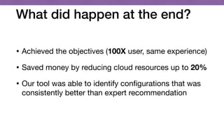What did happen at the end?
• Achieved the objectives (100X user, same experience) 

• Saved money by reducing cloud resources up to 20%
• Our tool was able to identify conﬁgurations that was
consistently better than expert recommendation
 