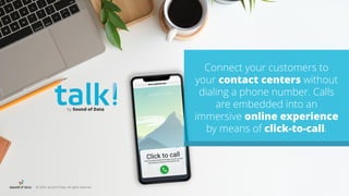 © 2020, Sound of Data. All rights reserved.
Connect your customers to
your contact centers without
dialing a phone number. Calls
are embedded into an
immersive online experience
by means of click-to-call.
by Sound of Data
 