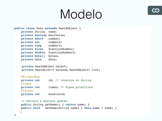 Modelo
public class User extends RealmObject {
private String name;
private boolean boolValue;
private short number;
private int number2;
private long number3;
private float fractionNumber;
private double fractionNumber2;
private byte[] bytes;
private Date date;
private RealmObject object;
private RealmList<? extends RealmObject> list;
@PrimaryKey
private int id; // inteiros ou String
@Index
private int index; // Tipos primitivos
@Ignore
private int sessionId;
// Getters & Setters padrão
public String getName() { return name; }
public void setName(String name) { this.name = name; }
…
}
 