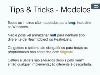 Tips & Tricks - Modelos
Todos os inteiros são mapeados para long, inclusive
os Wrappers.
Não é possível armazenar null para nenhum tipo
diferente de RealmObject ou RealmLists.
Os getters e setters são obrigatórios para todas as
propriedades não anotadas com @Ignore.
Getters e Setters são alterados depois pelo Realm,
então qualquer implementação diferente é descartada.
 
