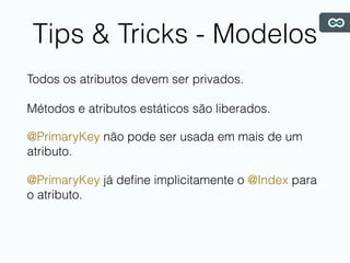 Tips & Tricks - Modelos
Todos os atributos devem ser privados.
Métodos e atributos estáticos são liberados.
@PrimaryKey não pode ser usada em mais de um
atributo.
@PrimaryKey já deﬁne implicitamente o @Index para
o atributo.
 
