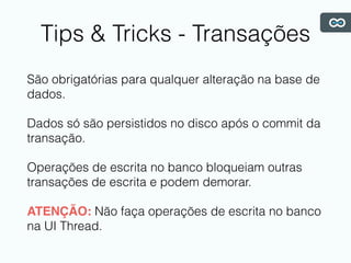 Tips & Tricks - Transações
São obrigatórias para qualquer alteração na base de
dados.
Dados só são persistidos no disco após o commit da
transação.
Operações de escrita no banco bloqueiam outras
transações de escrita e podem demorar.
ATENÇÃO: Não faça operações de escrita no banco
na UI Thread.
 
