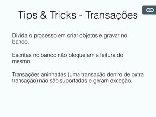 Tips & Tricks - Transações
Divida o processo em criar objetos e gravar no
banco.
Escritas no banco não bloqueiam a leitura do
mesmo.
Transações aninhadas (uma transação dentro de outra
transação) não são suportadas e geram exceção.
 