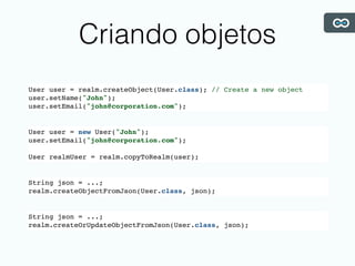 Criando objetos
User user = realm.createObject(User.class); // Create a new object
user.setName("John");
user.setEmail("john@corporation.com");
User user = new User("John");
user.setEmail("john@corporation.com");
User realmUser = realm.copyToRealm(user);
String json = ...;
realm.createObjectFromJson(User.class, json);
String json = ...;
realm.createOrUpdateObjectFromJson(User.class, json);
 
