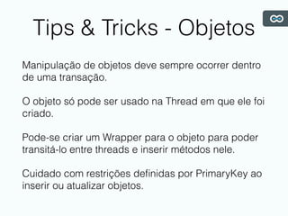 Tips & Tricks - Objetos
Manipulação de objetos deve sempre ocorrer dentro
de uma transação.
O objeto só pode ser usado na Thread em que ele foi
criado.
Pode-se criar um Wrapper para o objeto para poder
transitá-lo entre threads e inserir métodos nele.
Cuidado com restrições deﬁnidas por PrimaryKey ao
inserir ou atualizar objetos.
 