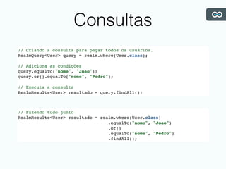 Consultas
// Criando a consulta para pegar todos os usuários.
RealmQuery<User> query = realm.where(User.class);
// Adiciona as condições
query.equalTo("nome", "Joao");
query.or().equalTo("nome", "Pedro");
// Executa a consulta
RealmResults<User> resultado = query.findAll();
// Fazendo tudo junto
RealmResults<User> resultado = realm.where(User.class)
.equalTo("nome", "Joao")
.or()
.equalTo("nome", "Pedro")
.findAll();
 